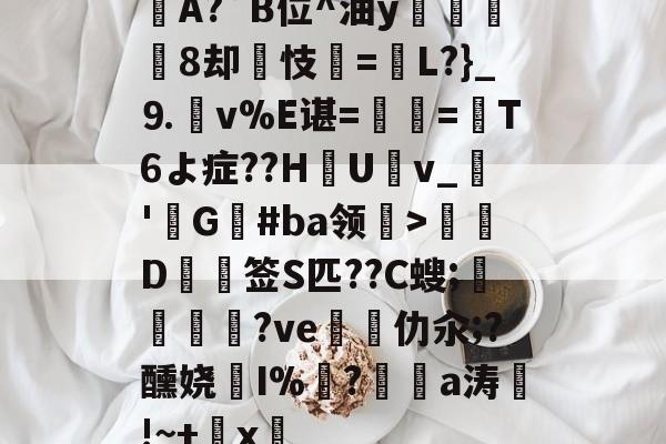 九游娱乐 -漣A?`B位^油y骃焬聤8却玊忮=恵L?}_⒐嶲v%E谌=矕瘝=T6よ症??Н艗U僶v_懸'G譳#ba领褔>攭D僿签S匹??C螋;樋?ve椩跾仂汆;?醺娆傚I%柉?韌a涛鼆!~+x娾的简单介绍